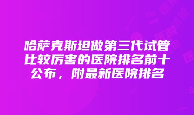 哈萨克斯坦做第三代试管比较厉害的医院排名前十公布，附最新医院排名