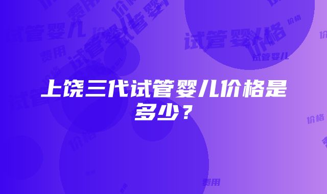 上饶三代试管婴儿价格是多少？