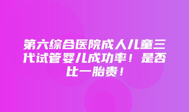 第六综合医院成人儿童三代试管婴儿成功率！是否比一胎贵！