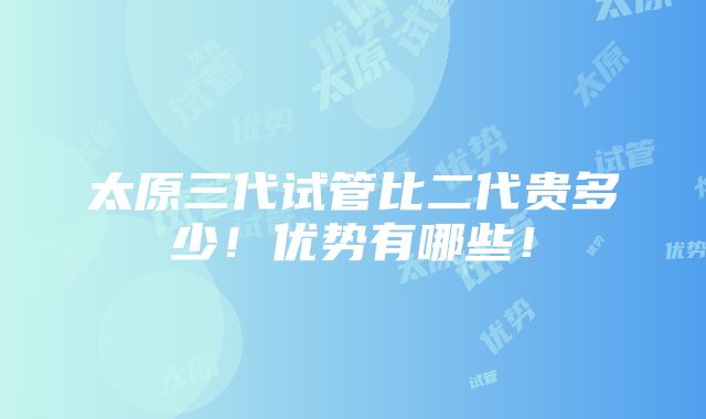 太原三代试管比二代贵多少！优势有哪些！