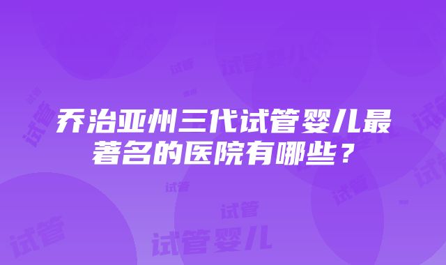 乔治亚州三代试管婴儿最著名的医院有哪些？