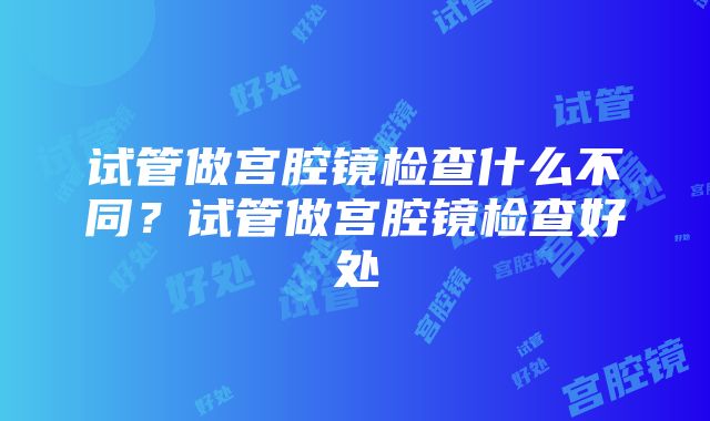 试管做宫腔镜检查什么不同？试管做宫腔镜检查好处