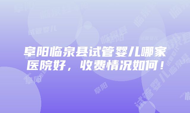 阜阳临泉县试管婴儿哪家医院好，收费情况如何！