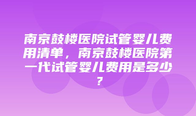 南京鼓楼医院试管婴儿费用清单，南京鼓楼医院第一代试管婴儿费用是多少？