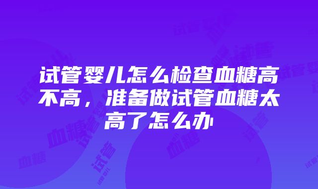 试管婴儿怎么检查血糖高不高，准备做试管血糖太高了怎么办