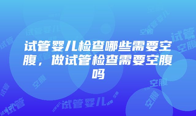 试管婴儿检查哪些需要空腹，做试管检查需要空腹吗