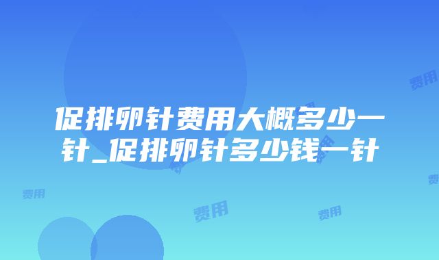 促排卵针费用大概多少一针_促排卵针多少钱一针