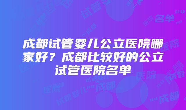 成都试管婴儿公立医院哪家好？成都比较好的公立试管医院名单