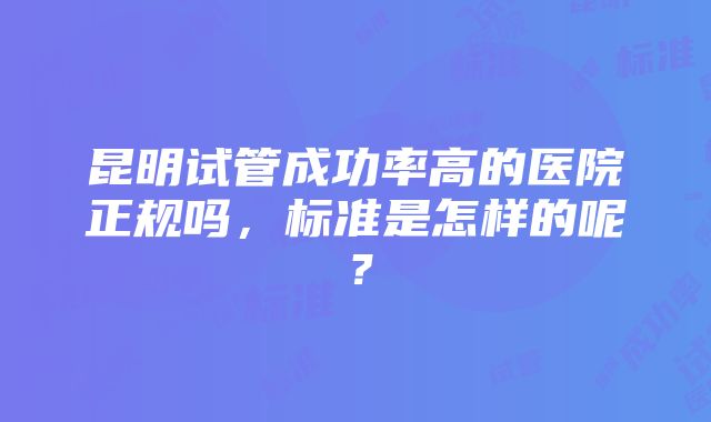 昆明试管成功率高的医院正规吗，标准是怎样的呢？