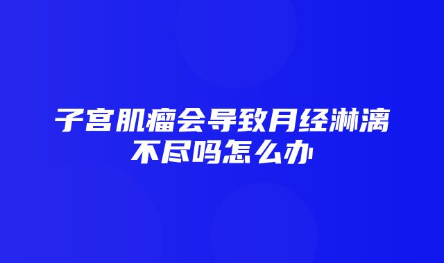 子宫肌瘤会导致月经淋漓不尽吗怎么办