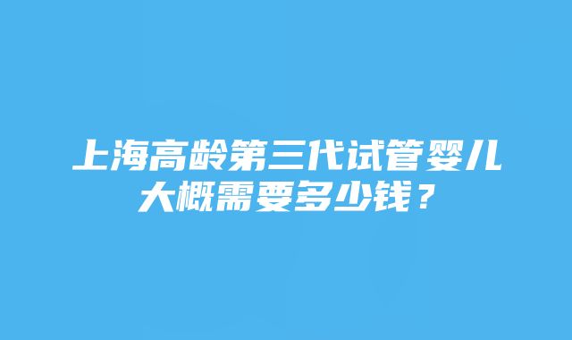 上海高龄第三代试管婴儿大概需要多少钱？