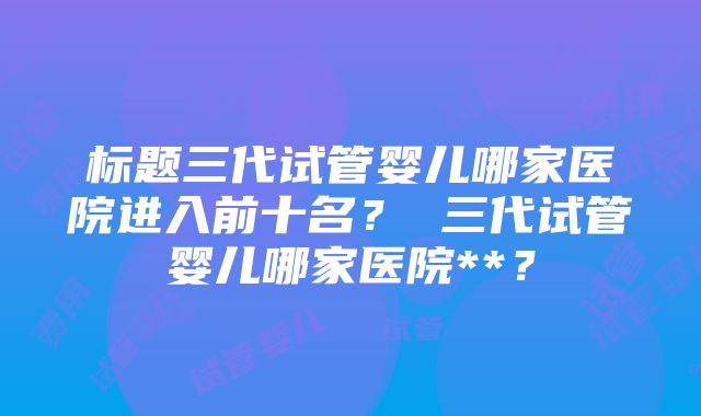 标题三代试管婴儿哪家医院进入前十名？ 三代试管婴儿哪家医院**？