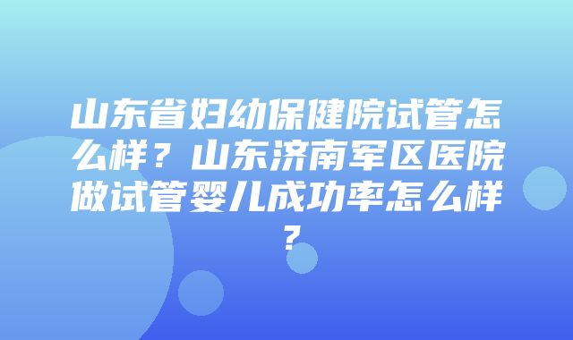 山东省妇幼保健院试管怎么样？山东济南军区医院做试管婴儿成功率怎么样？