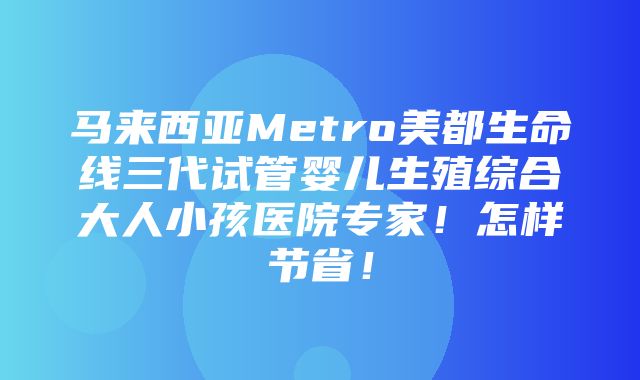 马来西亚Metro美都生命线三代试管婴儿生殖综合大人小孩医院专家！怎样节省！