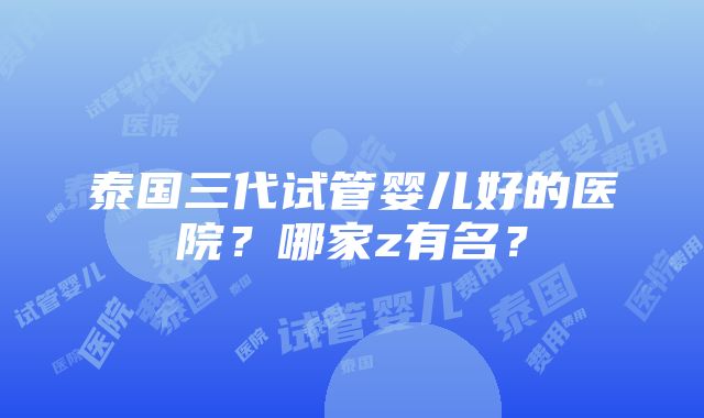 泰国三代试管婴儿好的医院？哪家z有名？