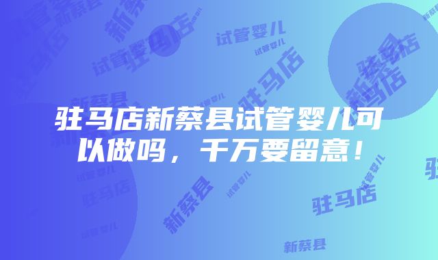 驻马店新蔡县试管婴儿可以做吗，千万要留意！