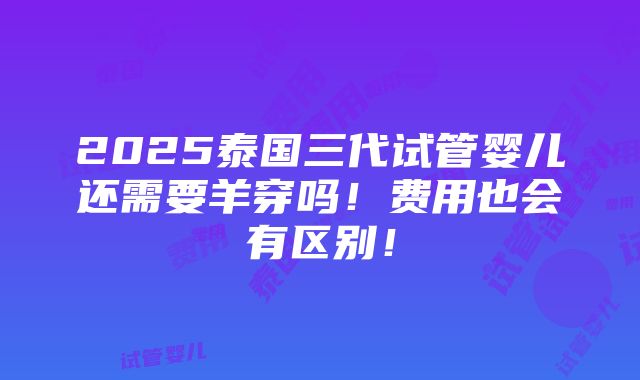 2025泰国三代试管婴儿还需要羊穿吗！费用也会有区别！