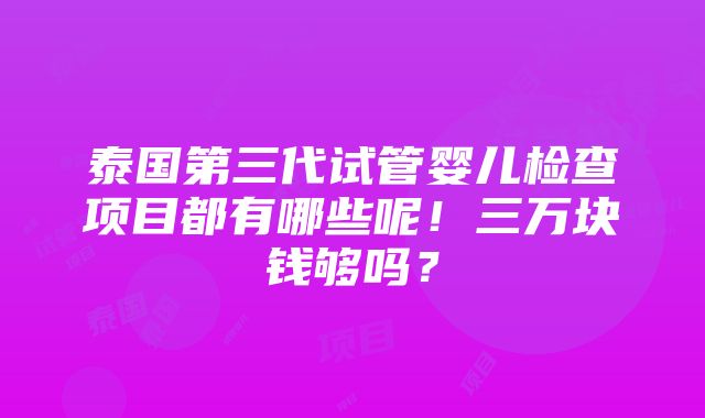 泰国第三代试管婴儿检查项目都有哪些呢！三万块钱够吗？