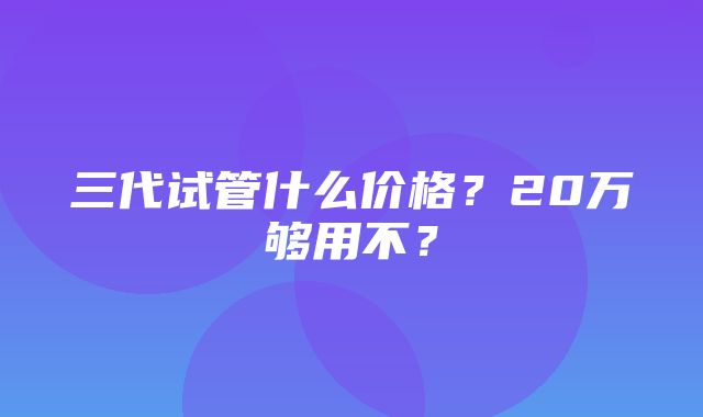 三代试管什么价格？20万够用不？