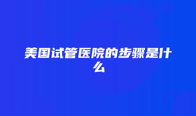 美国试管医院的步骤是什么