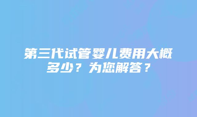 第三代试管婴儿费用大概多少？为您解答？