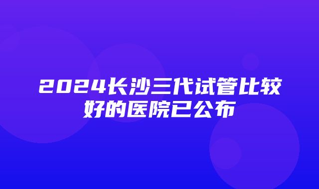 2024长沙三代试管比较好的医院已公布