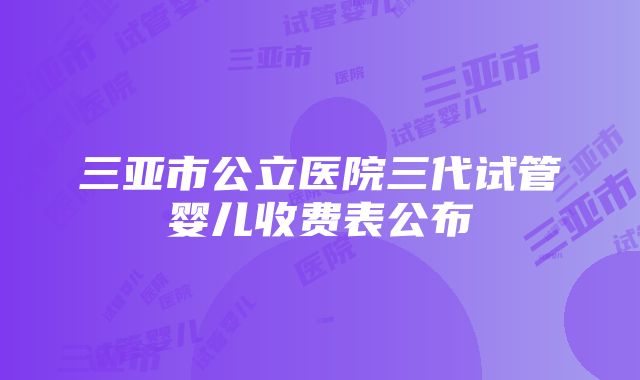 三亚市公立医院三代试管婴儿收费表公布