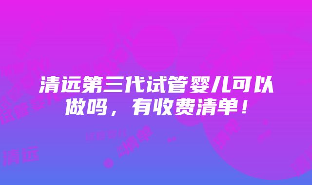 清远第三代试管婴儿可以做吗，有收费清单！