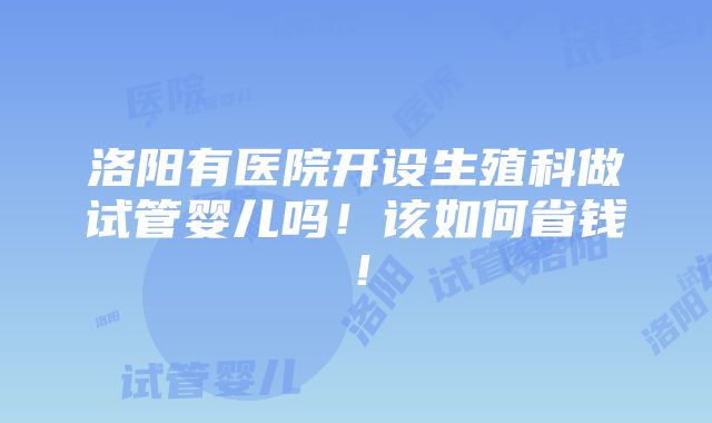 洛阳有医院开设生殖科做试管婴儿吗！该如何省钱！