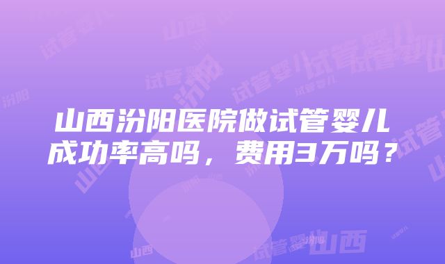 山西汾阳医院做试管婴儿成功率高吗，费用3万吗？