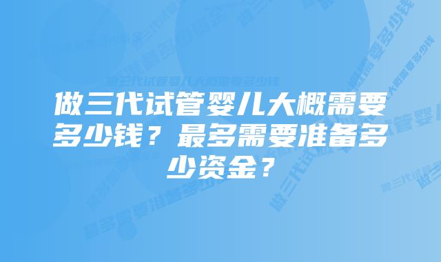 做三代试管婴儿大概需要多少钱？最多需要准备多少资金？