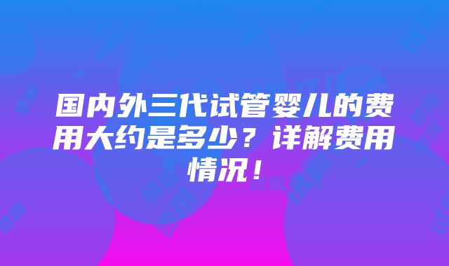 国内外三代试管婴儿的费用大约是多少？详解费用情况！