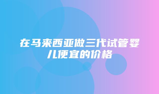 在马来西亚做三代试管婴儿便宜的价格