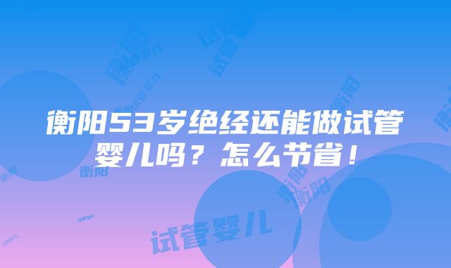 衡阳53岁绝经还能做试管婴儿吗？怎么节省！