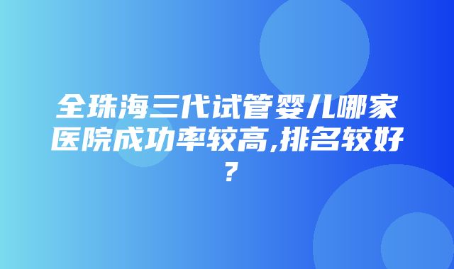 全珠海三代试管婴儿哪家医院成功率较高,排名较好？