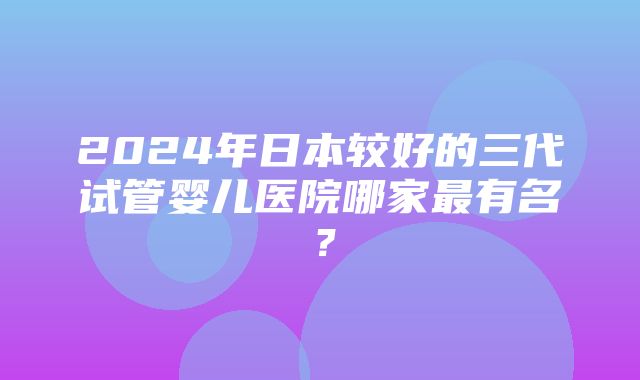 2024年日本较好的三代试管婴儿医院哪家最有名？