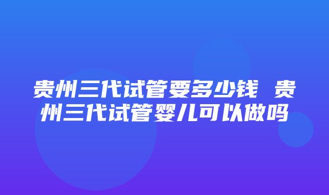 贵州三代试管要多少钱 贵州三代试管婴儿可以做吗