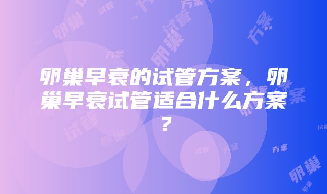 卵巢早衰的试管方案，卵巢早衰试管适合什么方案？