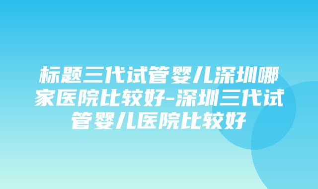 标题三代试管婴儿深圳哪家医院比较好-深圳三代试管婴儿医院比较好