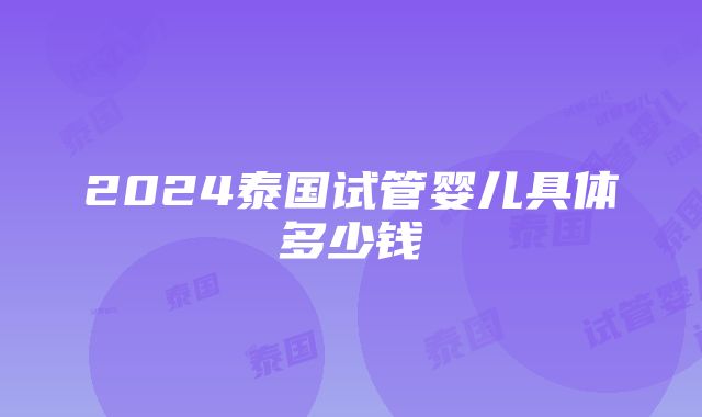 2024泰国试管婴儿具体多少钱