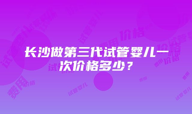 长沙做第三代试管婴儿一次价格多少？