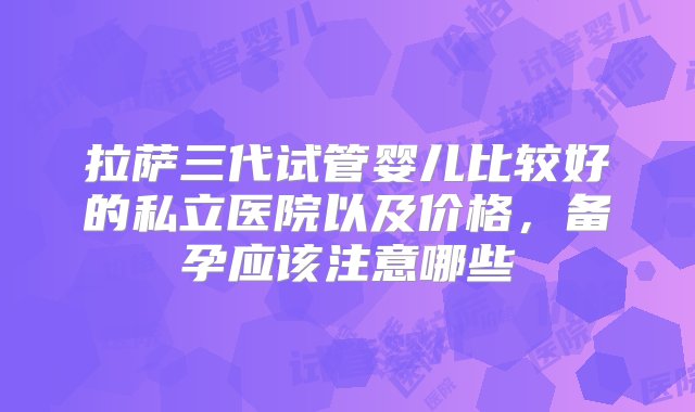 拉萨三代试管婴儿比较好的私立医院以及价格，备孕应该注意哪些