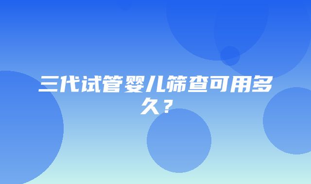 三代试管婴儿筛查可用多久？