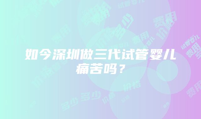 如今深圳做三代试管婴儿痛苦吗？