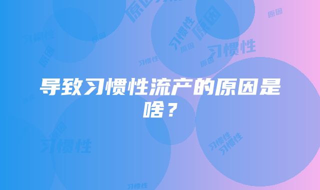 导致习惯性流产的原因是啥？