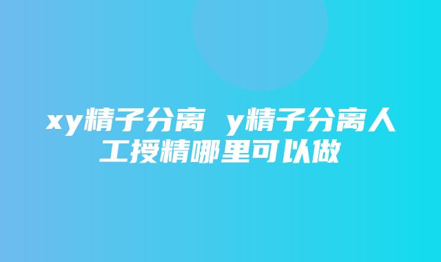 xy精子分离 y精子分离人工授精哪里可以做