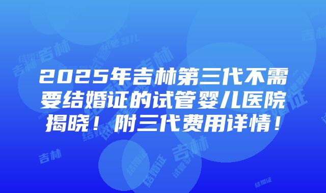 2025年吉林第三代不需要结婚证的试管婴儿医院揭晓！附三代费用详情！