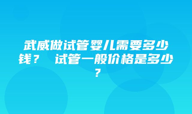 武威做试管婴儿需要多少钱？ 试管一般价格是多少？