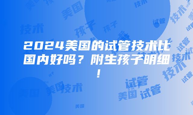 2024美国的试管技术比国内好吗？附生孩子明细！