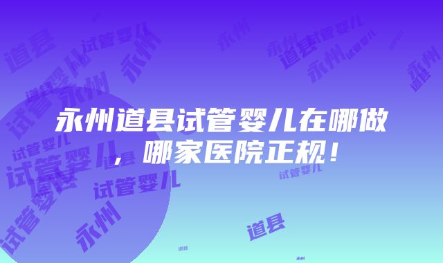 永州道县试管婴儿在哪做，哪家医院正规！